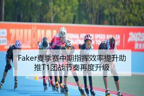 Faker夏季赛中期指挥效率提升助推T1团战节奏再度升级